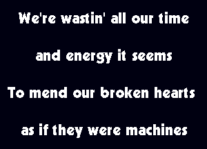 We're wastin' all our time
and energy it seems
To mend our broken hearts

as if they were machines