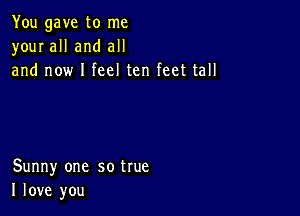 You gave to me
your all and all
and now I feel ten feet tall

Sunny one so true
I love you