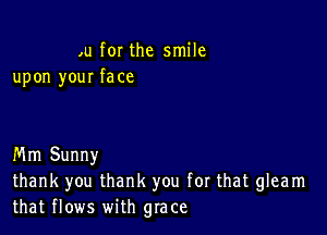 ,u for the smile
upon your face

Mm Sunny
thank you thank you for that gleam
that flows with grace