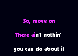 So, move on

There ain't nothin'

you can do about it