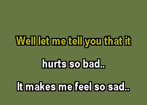 Well let me tell you that it

hurts so bad..

It makes me feel so sad..