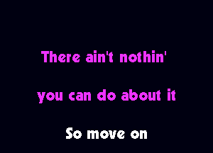 There ain't nothin'

you can do about it

So move on