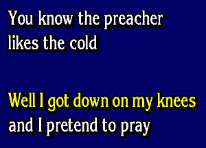 You know the preacher
likes the cold

Well I got down on my knees
and l pretend to pray