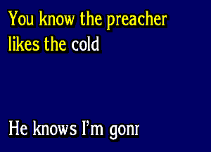 You know the preacher
likes the cold

He knows Pm gonr