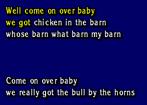 Well come on over baby
we got chicken in the barn
whose barn what barn my barn

Come on over baby
we really got the bull by the horns