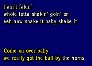 Iain't fakin'
whole lotta shakiw goin' on
eeh now shake it baby shake it

Come on over baby
we really got the bull by the horns