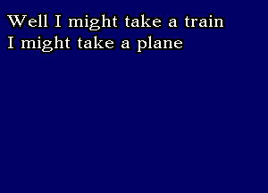 XVell I might take a train
I might take a plane