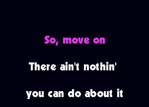 So, move on

There ain't nothin'

you can do about it