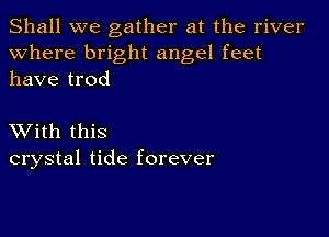 Shall we gather at the river
Where bright angel feet
have trod

XVith this
crystal tide forever