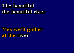 The beautiful
the beautiful river

Yes we'll gather
at the river