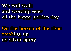 We will walk
and worship ever
all the happy golden day

On the bosom of the river
washing up
its silver spray