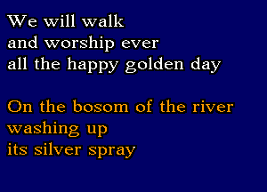 We will walk
and worship ever
all the happy golden day

On the bosom of the river
washing up
its silver spray