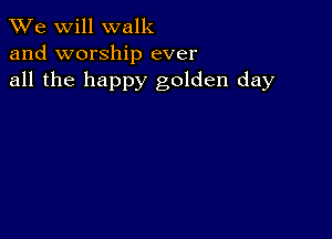 We will walk
and worship ever
all the happy golden day