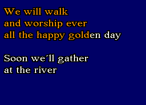 We will walk
and worship ever
all the happy golden day

Soon we'll gather
at the river