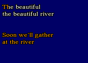 The beautiful
the beautiful river

Soon we'll gather
at the river