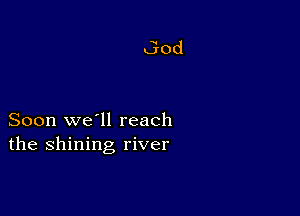 Soon we'll reach
the shining river