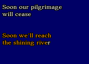 Soon our pilgrimage
will cease

Soon we'll reach
the shining river