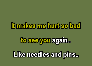 It makes me hurt so bad

to see you again..

Like needles and pins..