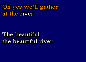 Oh yes we'll gather
at the river

The beautiful
the beautiful river