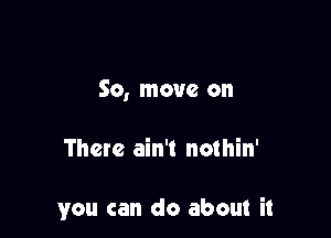 So, move on

There ain't nothin'

you can do about it