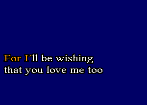 For I'll be wishing
that you love me too