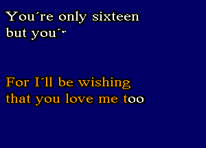 You're only sixteen
but you

For I'll be wishing
that you love me too