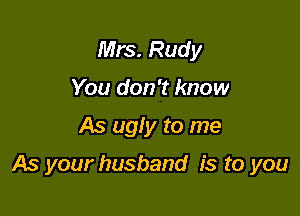 Mrs. Rudy
You don't know

As ugly to me

As your husband is to you
