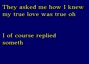 They asked me how I knew
my true love was true oh

I of course replied
someth