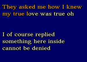 They asked me how I knew
my true love was true oh

I of course replied

something here inside
cannot be denied