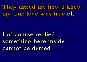 They asked me how I knew
my true love was true oh

I of course replied

something here inside
cannot be denied