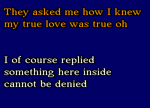 They asked me how I knew
my true love was true oh

I of course replied

something here inside
cannot be denied