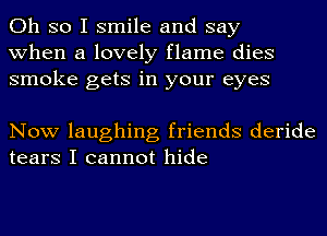 Oh so I smile and say
when a lovely flame dies
smoke gets in your eyes

Now laughing friends deride
tears I cannot hide