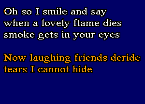 Oh so I smile and say
when a lovely flame dies
smoke gets in your eyes

Now laughing friends deride
tears I cannot hide