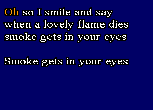 Oh so I smile and say
When a lovely flame dies
smoke gets in your eyes

Smoke gets in your eyes