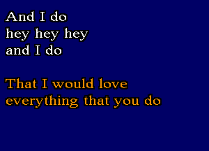 And I do
hey hey hey
and I do

That I would love
everything that you do