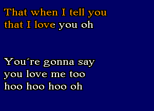 That when I tell you
that I love you oh

You're gonna say
you love me too
hoo hoo hoo oh