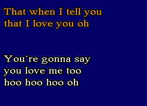 That when I tell you
that I love you oh

You're gonna say
you love me too
hoo hoo hoo oh