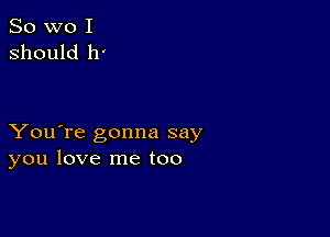 So wo I
should 11'

You're gonna say
you love me too