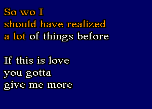 So wo I
should have realized
a lot of things before

If this is love
you gotta
give me more