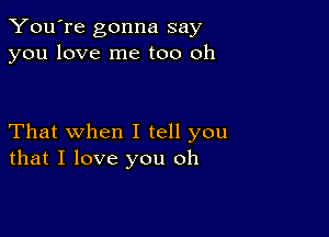 You're gonna say
you love me too oh

That when I tell you
that I love you oh