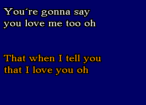 You're gonna say
you love me too oh

That when I tell you
that I love you oh