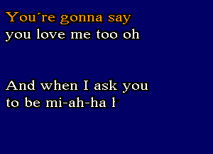 You're gonna say
you love me too oh

And when I ask you
to be mi-ah-ha l