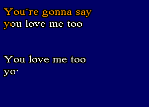 You're gonna say
you love me too

You love me too
y0'