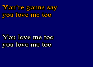 You're gonna say
you love me too

You love me too
you love me too