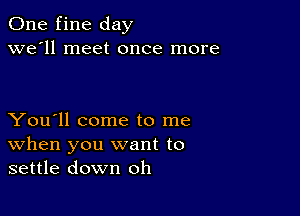 One fine day
we'll meet once more

You'll come to me
When you want to
settle down oh