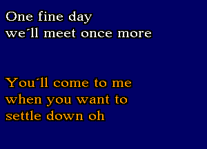 One fine day
we'll meet once more

You'll come to me
When you want to
settle down oh