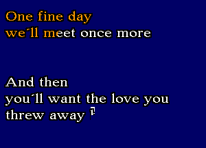 One fine day
we'll meet once more

And then

you'll want the love you
threw away a