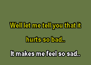 Well let me tell you that it

hurts so bad..

It makes me feel so sad..