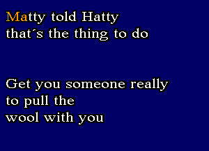 Matty told Hatty
that's the thing to do

Get you someone really
to pull the
wool with you