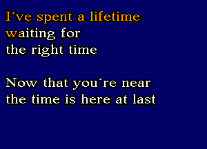 I've Spent a lifetime
waiting for
the right time

Now that you're near
the time is here at last